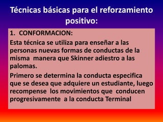 Técnicas básicas para el reforzamiento
               positivo:
1. CONFORMACION:
Esta técnica se utiliza para enseñar a las
personas nuevas formas de conductas de la
misma manera que Skinner adiestro a las
palomas.
Primero se determina la conducta especifica
que se desea que adquiere un estudiante, luego
recompense los movimientos que conducen
progresivamente a la conducta Terminal
 