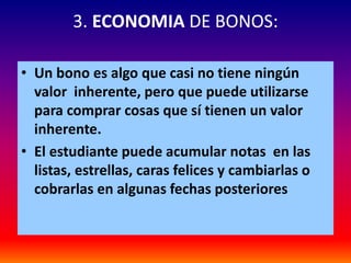 3. ECONOMIA DE BONOS:

• Un bono es algo que casi no tiene ningún
  valor inherente, pero que puede utilizarse
  para comprar cosas que sí tienen un valor
  inherente.
• El estudiante puede acumular notas en las
  listas, estrellas, caras felices y cambiarlas o
  cobrarlas en algunas fechas posteriores
 