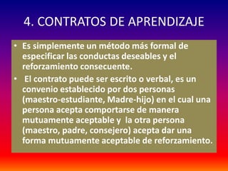4. CONTRATOS DE APRENDIZAJE
• Es simplemente un método más formal de
  especificar las conductas deseables y el
  reforzamiento consecuente.
• El contrato puede ser escrito o verbal, es un
  convenio establecido por dos personas
  (maestro-estudiante, Madre-hijo) en el cual una
  persona acepta comportarse de manera
  mutuamente aceptable y la otra persona
  (maestro, padre, consejero) acepta dar una
  forma mutuamente aceptable de reforzamiento.
 