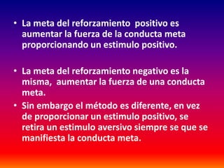 • La meta del reforzamiento positivo es
  aumentar la fuerza de la conducta meta
  proporcionando un estimulo positivo.

• La meta del reforzamiento negativo es la
  misma, aumentar la fuerza de una conducta
  meta.
• Sin embargo el método es diferente, en vez
  de proporcionar un estimulo positivo, se
  retira un estimulo aversivo siempre se que se
  manifiesta la conducta meta.
 