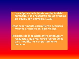 • Los orígenes de la teoría conductual del
  aprendizaje se encuentran en los estudios
  de Pavlov con animales. (1927)

Estos experimentos permitieron descubrir
  muchos principios del aprendizaje.

Principios de la relación entre estímulos y
  respuestas, que mas tarde fueron útiles
  para modificar el comportamiento
  humano.
 