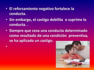 • El reforzamiento negativo fortalece la
  conducta.
• Sin embargo, el castigo debilita o suprime la
  conducta. .
• Siempre que cesa una conducta determinado
  como resultado de una condición preventiva,
  se ha aplicado un castigo.
•
 