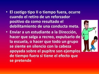 • El castigo tipo II o tiempo fuera, ocurre
  cuando el retiro de un reforzador
  positivo da como resultado el
  debilitamiento de una conducta meta.
• Enviar a un estudiante a la Dirección,
  hacer que salga a recreo, expulsarlo de
  la escuela, o hacer que todo un grupo
  se siente en silencio con la cabeza
  apoyada sobre el pupitre son ejemplos
  de tiempo fuera si tiene el efecto que
  se pretende
 