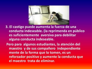3. El castigo puede aumenta la fuerza de una
   conducta indeseable. (la reprimenda en público
   es suficientemente aversiva para debilitar
   alguna conducta indeseable.
Pero para algunos estudiantes, la atención del
   maestro y de sus compañero independiente
   mente de la forma que lo tomen, es un
   reforzador positivo y aumente la conducta que
   el maestro trata de eliminar.
 
