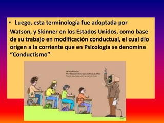• Luego, esta terminología fue adoptada por
 Watson, y Skinner en los Estados Unidos, como base
 de su trabajo en modificación conductual, el cual dio
 origen a la corriente que en Psicología se denomina
 “Conductismo”
 