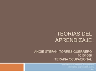 TEORIAS DEL
           APRENDIZAJE

ANGIE STEFANI TORRES GUERRERO
                       10101006
           TERAPIA OCUPACIONAL
              HERRAMIENTAS DE APRENDIZAJE SIGNIFICATIVO
                      UNIVERSIDAD DE SANTANDER-CUCUTA
                                                   2013
 