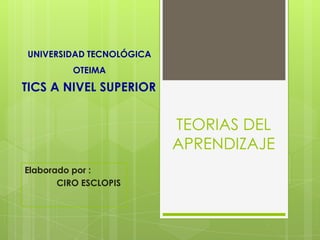 UNIVERSIDAD TECNOLÓGICA
          OTEIMA

TICS A NIVEL SUPERIOR


                          TEORIAS DEL
                          APRENDIZAJE
Elaborado por :
       CIRO ESCLOPIS
 