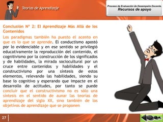 Conclusión Nº 2: El Aprendizaje Más Allá de los
Contenidos
Los paradigmas también ha puesto el acento en
que es lo que se aprende. El conductismo apostó
por lo evidenciable y en ese sentido se privilegió
educativamente la reproducción del contenido, el
cognitivismo por la construcción de los significados
y de habilidades, la mirada sociocultural por un
cruce entre contenidos y habilidades y el
constructivismo por una síntesis de estos
elementos, relevando las habilidades, siendo su
base lo cognitivo y esperando que impacte en el
desarrollo de actitudes, por tanto se puede
concluir que el constructivismo no es sólo una
síntesis en el sentido de aunar las teorías de
aprendizaje del siglo XX, sino también de los
objetivos de aprendizaje que se proponen
27
Proceso de Evaluación de Desempeño Docente.
Recursos de apoyo
 