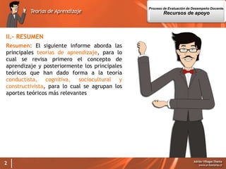 2
II.- RESUMEN
Resumen: El siguiente informe aborda las
principales teorías de aprendizaje, para lo
cual se revisa primero el concepto de
aprendizaje y posteriormente los principales
teóricos que han dado forma a la teoría
conductista, cognitiva, sociocultural y
constructivista, para lo cual se agrupan los
aportes teóricos más relevantes
Proceso de Evaluación de Desempeño Docente.
Recursos de apoyo
 