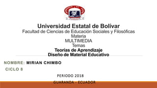 Universidad Estatal de Bolívar
Facultad de Ciencias de Educación Sociales y Filosóficas
Materia
MULTIMEDIA
Temas
Teorías de Aprendizaje
Diseño de Material Educativo
NOMBRE: MIRIAN CHIMBO
CICLO 8
PERIODO 2018
GUARANDA - ECUADOR
 