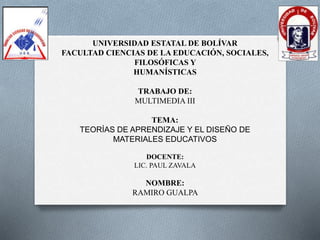 UNIVERSIDAD ESTATAL DE BOLÍVAR
FACULTAD CIENCIAS DE LA EDUCACIÓN, SOCIALES,
FILOSÓFICAS Y
HUMANÍSTICAS
TRABAJO DE:
MULTIMEDIA III
TEMA:
TEORÍAS DE APRENDIZAJE Y EL DISEÑO DE
MATERIALES EDUCATIVOS
DOCENTE:
LIC. PAUL ZAVALA
NOMBRE:
RAMIRO GUALPA
 