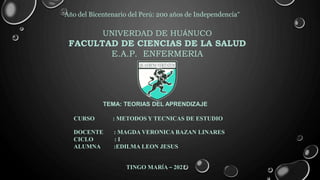 “Año del Bicentenario del Perú: 200 años de Independencia”
UNIVERDAD DE HUÁNUCO
FACULTAD DE CIENCIAS DE LA SALUD
E.A.P. ENFERMERIA
TEMA: TEORIAS DEL APRENDIZAJE
CURSO : METODOS Y TECNICAS DE ESTUDIO
DOCENTE : MAGDA VERONICA BAZAN LINARES
CICLO : I
ALUMNA :EDILMA LEON JESUS
TINGO MARÍA – 2021
 
