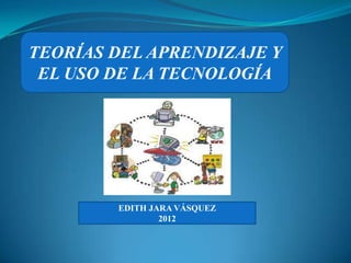 TEORÍAS DEL APRENDIZAJE Y
 EL USO DE LA TECNOLOGÍA




        EDITH JARA VÁSQUEZ
                2012
 