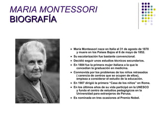 MARIA MONTESSORI  BIOGRAFÍA       María Montessori nace en Italia el 31 de agosto de 1870 y muere en los Países Bajos el 6 de mayo de 1852.     Su escolarización fue bastante convencional.     Decidió seguir unos estudios técnicos secundarios.     En 1884 fue la primera mujer italiana a la que le concedían la graduación en medicina.     Conmovida por los problemas de los niños retrasados ( carencia de centros que se ocupen de ellos), empieza a considerar el estudio de la educación.     En 1907 dirigió la primera “Casa de los niños” en Roma.     En los últimos años de su vida participó en la UNESCO y funda el centro de estudios pedagógicos en la Universidad para extranjeros de Perusa.     Es nominada en tres ocasiones al Premio Nobel. 