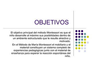 OBJETIVOS   El objetivo principal del método Montessori es que el niño desarrolle al máximo sus posibilidades dentro de un ambiente estructurado que le resulte atractivo y motivado. En el Método de María Montessori el mobiliario y el material constituyen un sistema completo de experiencias pedagógicas junto con el material de enseñanza para esperar la reacción espontánea del niño. 