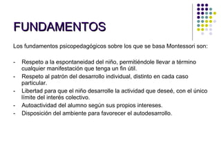 FUNDAMENTOS   Los fundamentos psicopedagógicos sobre los que se basa Montessori son:   -    Respeto a la espontaneidad del niño, permitiéndole llevar a término  cualquier manifestación que tenga un fin útil. -    Respeto al patrón del desarrollo individual, distinto en cada caso particular. -    Libertad para que el niño desarrolle la actividad que deseé, con el único límite del interés colectivo. -    Autoactividad del alumno según sus propios intereses. -    Disposición del ambiente para favorecer el autodesarrollo. 
