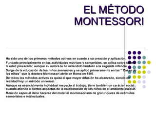 EL MÉTODO MONTESSORI Ha sido uno de los primeros métodos activos en cuanto a su creación y aplicación. Fundado principalmente en las actividades motrices y sensoriales, se aplica sobre todo a la edad preescolar, aunque su autora lo ha extendido también a la segunda infancia.  Surge de la educación de los niños anormales y se aplicó primeramente en las “ Casas de los niños” que la doctora Montessori abrió en Roma en 1907. De todos los métodos activos es quizá el que mayor difusión ha alcanzado, siendo en realidad hoy un método universal. Aunque es esencialmente individual respecto al trabajo, tiene también un carácter social cuando atiende a ciertos aspectos de la colaboración de los niños en el ambiente escolar. Mención especial debe hacerse del material montessoriano de gran riqueza de estímulos sensoriales e intelectuales. 