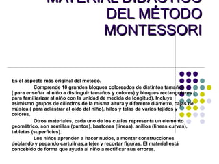 MATERIAL DIDÁCTICO DEL MÉTODO MONTESSORI Es el aspecto más original del método. Comprende 10 grandes bloques coloreados de distintos tamaños ( para enseñar al niño a distinguir tamaños y colores) y bloques rectangulares ( para familiarizar al niño con la unidad de medida de longitud). Incluye asimismo grupos de cilindros de la misma altura y diferente diámetro, cajas de música ( para adiestrar el oído del niño), hilos y telas de varios tejidos y colores. Otros materiales, cada uno de los cuales representa un elemento geométrico, son semillas (puntos), bastones (líneas), anillos (líneas curvas), tabletas (superficies). Los niños aprenden a hacer nudos, a montar construcciones doblando y pegando cartulinas,a tejer y recortar figuras. El material está concebido de forma que ayuda al niño a rectificar sus errores. 