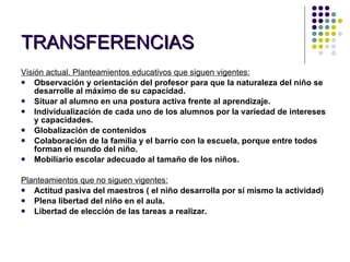 TRANSFERENCIAS Visión actual. Planteamientos educativos que siguen vigentes: Observación y orientación del profesor para que la naturaleza del niño se desarrolle al máximo de su capacidad. Situar al alumno en una postura activa frente al aprendizaje. Individualización de cada uno de los alumnos por la variedad de intereses y capacidades. Globalización de contenidos Colaboración de la familia y el barrio con la escuela, porque entre todos forman el mundo del niño. Mobiliario escolar adecuado al tamaño de los niños.   Planteamientos que no siguen vigentes: Actitud pasiva del maestros ( el niño desarrolla por sí mismo la actividad) Plena libertad del niño en el aula. Libertad de elección de las tareas a realizar.   
