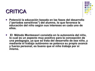 CRITICA Potenció la educación basada en las fases del desarrollo (“periodos sensitivos”) del alumno, lo que favorece la educación del niño según sus intereses en cada uno de ellos.  El  Método Montessori consistía en la autonomía del niño, lo cual es un aspecto muy positivo para la concepción de una pedagogía, ya que se trata del desarrollo de ese niño, y mediante el trabajo autónomo se potenca su propio avance y fuerza personal, es bueno que el niño trabaje por sí mismo. 