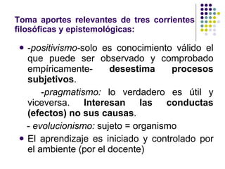 Toma aportes relevantes de tres corrientes filosóficas y epistemológicas: - positivismo- solo es conocimiento válido el que puede ser observado y comprobado empíricamente-  desestima procesos subjetivos . - pragmatismo:  lo verdadero es útil y viceversa.  Interesan las conductas (efectos) no sus causas . -  evolucionismo:  sujeto = organismo El aprendizaje es iniciado y controlado por el ambiente (por el docente) 