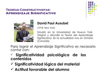 Teorías Constructivistas: Aprendizaje Significativo David Paul Ausubel (1918, New York) Estudió en l a Universidad  de Nueva York. O riginó y difundió la  Teoría  del  Aprendizaje  Significativo. En la actualidad  vive  en Ontario (Canadá). Para  lograr el Aprendizaje Significativo  es necesario contar con : Significatividad psicológica  de los  contenidos Significatividad  lógica  del material  Actitud favorable del alumno 
