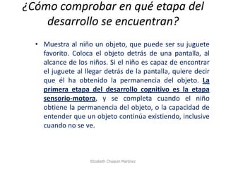 ¿Cómo comprobar en qué etapa del desarrollo se encuentran? 
•Muestra al niño un objeto, que puede ser su juguete favorito. Coloca el objeto detrás de una pantalla, al alcance de los niños. Si el niño es capaz de encontrar el juguete al llegar detrás de la pantalla, quiere decir que él ha obtenido la permanencia del objeto. La primera etapa del desarrollo cognitivo es la etapa sensorio-motora, y se completa cuando el niño obtiene la permanencia del objeto, o la capacidad de entender que un objeto continúa existiendo, inclusive cuando no se ve. 
Elizabeth Chuquin Martinez  