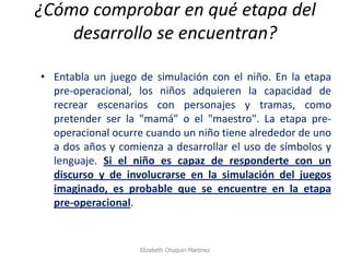 ¿Cómo comprobar en qué etapa del desarrollo se encuentran? 
•Entabla un juego de simulación con el niño. En la etapa pre-operacional, los niños adquieren la capacidad de recrear escenarios con personajes y tramas, como pretender ser la "mamá" o el "maestro". La etapa pre- operacional ocurre cuando un niño tiene alrededor de uno a dos años y comienza a desarrollar el uso de símbolos y lenguaje. Si el niño es capaz de responderte con un discurso y de involucrarse en la simulación del juegos imaginado, es probable que se encuentre en la etapa pre-operacional. 
Elizabeth Chuquin Martinez  