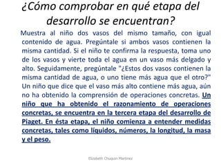 ¿Cómo comprobar en qué etapa del desarrollo se encuentran? 
Muestra al niño dos vasos del mismo tamaño, con igual contenido de agua. Pregúntale si ambos vasos contienen la misma cantidad. Si el niño te confirma la respuesta, toma uno de los vasos y vierte toda el agua en un vaso más delgado y alto. Seguidamente, pregúntale "¿Estos dos vasos contienen la misma cantidad de agua, o uno tiene más agua que el otro?" Un niño que dice que el vaso más alto contiene más agua, aún no ha obtenido la comprensión de operaciones concretas. Un niño que ha obtenido el razonamiento de operaciones concretas, se encuentra en la tercera etapa del desarrollo de Piaget. En ésta etapa, el niño comienza a entender medidas concretas, tales como líquidos, números, la longitud, la masa y el peso. 
Elizabeth Chuquin Martinez  