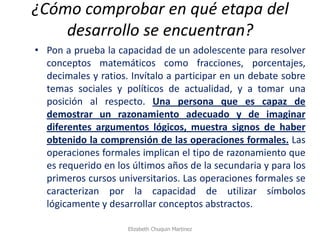 ¿Cómo comprobar en qué etapa del desarrollo se encuentran? 
•Pon a prueba la capacidad de un adolescente para resolver conceptos matemáticos como fracciones, porcentajes, decimales y ratios. Invítalo a participar en un debate sobre temas sociales y políticos de actualidad, y a tomar una posición al respecto. Una persona que es capaz de demostrar un razonamiento adecuado y de imaginar diferentes argumentos lógicos, muestra signos de haber obtenido la comprensión de las operaciones formales. Las operaciones formales implican el tipo de razonamiento que es requerido en los últimos años de la secundaria y para los primeros cursos universitarios. Las operaciones formales se caracterizan por la capacidad de utilizar símbolos lógicamente y desarrollar conceptos abstractos. 
Elizabeth Chuquin Martinez  
