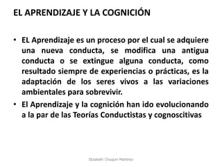 EL APRENDIZAJE Y LA COGNICIÓN 
•EL Aprendizaje es un proceso por el cual se adquiere una nueva conducta, se modifica una antigua conducta o se extingue alguna conducta, como resultado siempre de experiencias o prácticas, es la adaptación de los seres vivos a las variaciones ambientales para sobrevivir. 
•El Aprendizaje y la cognición han ido evolucionando a la par de las Teorías Conductistas y cognoscitivas 
Elizabeth Chuquin Martinez  
