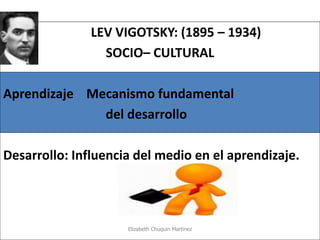 LEV VIGOTSKY: (1895 – 1934) 
SOCIO– CULTURAL 
Aprendizaje Mecanismo fundamental 
del desarrollo 
Desarrollo: Influencia del medio en el aprendizaje. 
Elizabeth Chuquin Martinez  
