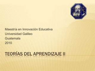 TEORÍAS DEL APRENDIZAJE II Maestría en Innovación Educativa Universidad Galileo  Guatemala 2010 