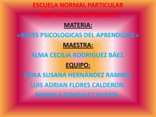 ESCUELA NORMAL PARTICULAR
PROF. RAUL ISIDRO BURGOS
MATERIA:
«BASES PSICOLOGICAS DEL APRENDIZAJE»
MAESTRA:
ALMA CECILIA RODRIGUEZ BÁEZ.
EQUIPO:
ERIKA SUSANA HERNÁNDEZ RAMIRO.
LUIS ADRIAN FLORES CALDERON.
MARIELA GONZALEZ HUERTA.
 