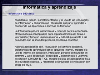 Informática y aprendizaje   Informática Educativa considera el diseño, la implementación, y el uso de las tecnologías de información y comunicación (TICs) para apoyar el aprender y conocer de los aprendices o alumnos en formación  La Informática genera instrumentos y recursos para la enseñanza, ofrece modelos conceptuales para el procesamiento de datos e información y tiene un impacto material y cultural que afecta a las demandas que la sociedad presenta al sistema educativo  Algunas aplicaciones son…evaluación de software educativo, experiencias de aprendizaje con el apoyo de Internet, impacto del uso de Internet en educación, interacción persona-computador en software y Web educativos, estrategias y experiencias e-Learning, integración curricular de TICs, impacto del uso de aplicaciones TICs en educación especial, y resultados de proyectos de innovación con el uso de TICs. 