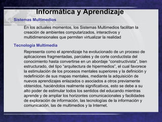 Informática y Aprendizaje   Sistemas Multimedios En los actuales momentos, los Sistemas Multimedios facilitan la creación de ambientes computarizados, interactivos y multidimensionales que permiten virtualizar la realidad  Tecnología Multimedia  Representa como el aprendizaje ha evolucionado de un proceso de aplicaciones fragmentadas, parciales y de corte conductista del conocimiento hasta convertirse en un abordaje “constructivista”, bien estructurado, del tipo “arquitectura de hipermedios”, el cual favorece la estimulación de los procesos mentales superiores y la definición y redefinición de sus mapas mentales, mediante la adquisición de nuevos aprendizajes enlazados o asociados a otros previamente obtenidos, haciéndolos realmente significativos, esto se debe a su alto poder de estimular todos los sentidos del educando mientras aprende y de ampliar los horizontes comunicacionales y facilidades de exploración de información, las tecnologías de la información y comunicación, las de multimedios y la Internet.  