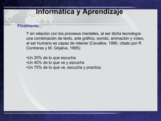 Y en relación con los procesos mentales, al ser dicha tecnología una combinación de texto, arte gráfico, sonido, animación y vídeo, el ser humano es capaz de retener (Cevallos, 1990, citado por R. Contreras y M. Grijalva, 1995):  •Un 20% de lo que escucha  •Un 40% de lo que ve y escucha  •Un 75% de lo que ve, escucha y practica.  Finalmente… Informática y Aprendizaje   