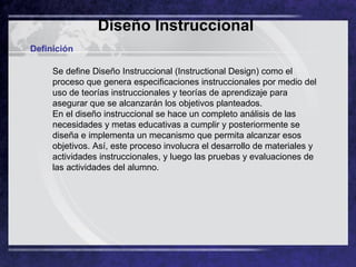 Diseño Instruccional   Definición Se define Diseño Instruccional (Instructional Design) como el proceso que genera especificaciones instruccionales por medio del uso de teorías instruccionales y teorías de aprendizaje para asegurar que se alcanzarán los objetivos planteados.  En el diseño instruccional se hace un completo análisis de las necesidades y metas educativas a cumplir y posteriormente se diseña e implementa un mecanismo que permita alcanzar esos objetivos. Así, este proceso involucra el desarrollo de materiales y actividades instruccionales, y luego las pruebas y evaluaciones de las actividades del alumno.  