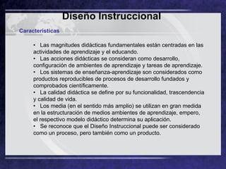 Diseño Instruccional   Características •    Las magnitudes didácticas fundamentales están centradas en las actividades de aprendizaje y el educando. •   Las acciones didácticas se consideran como desarrollo, configuración de ambientes de aprendizaje y tareas de aprendizaje. •   Los sistemas de enseñanza-aprendizaje son considerados como productos reproducibles de procesos de desarrollo fundados y comprobados científicamente. •   La calidad didáctica se define por su funcionalidad, trascendencia y calidad de vida. •   Los media (en el sentido más amplio) se utilizan en gran medida en la estructuración de medios ambientes de aprendizaje, empero, el respectivo modelo didáctico determina su aplicación. •   Se reconoce que el Diseño Instruccional puede ser considerado como un proceso, pero también como un producto. 