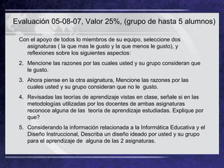 Evaluación 05-08-07, Valor 25%, (grupo de hasta 5 alumnos) Con el apoyo de todos lo miembros de su equipo, seleccione dos asignaturas ( la que mas le gusto y la que menos le gusto), y reflexiones sobre los siguientes aspectos: Mencione las razones por las cuales usted y su grupo consideran que le gusto.  Ahora piense en la otra asignatura, Mencione las razones por las cuales usted y su grupo consideran que no le  gusto. Revisadas las teorías de aprendizaje vistas en clase, señale si en las metodologías utilizadas por los docentes de ambas asignaturas reconoce alguna de las  teoría de aprendizaje estudiadas. Explique por que? Considerando la información relacionada a la Informática Educativa y el Diseño Instruccional, Describa un diseño ideado por usted y su grupo para el aprendizaje de  alguna de las 2 asignaturas.  