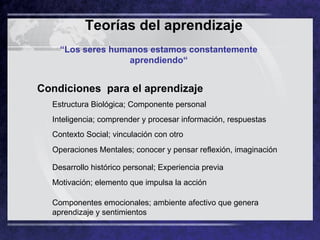 Teorías del aprendizaje   “ Los seres humanos estamos constantemente aprendiendo“ Condiciones  para el aprendizaje Estructura Biológica; Componente personal Inteligencia; comprender y procesar información, respuestas Contexto Social; vinculación con otro Operaciones Mentales; conocer y pensar reflexión, imaginación Desarrollo histórico personal; Experiencia previa Motivación; elemento que impulsa la acción Componentes emocionales; ambiente afectivo que genera aprendizaje y sentimientos 