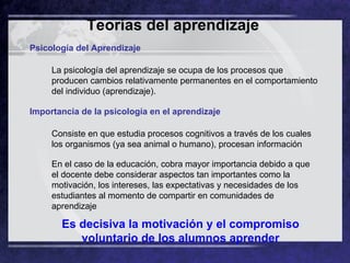 Teorías del aprendizaje   Psicología del Aprendizaje La psicología del aprendizaje se ocupa de los procesos que producen cambios relativamente permanentes en el comportamiento del individuo (aprendizaje).  Importancia de la psicología en el aprendizaje  Consiste en que estudia procesos cognitivos a través de los cuales los organismos (ya sea animal o humano), procesan información  En el caso de la educación, cobra mayor importancia debido a que el docente debe considerar aspectos tan importantes como la motivación, los intereses, las expectativas y necesidades de los estudiantes al momento de compartir en comunidades de aprendizaje  Es decisiva la motivación y el compromiso voluntario de los alumnos aprender 