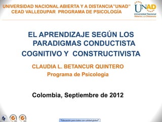 “Educación para todos con calidad global”
UNIVERSIDAD NACIONAL ABIERTA Y A DISTANCIA”UNAD”
CEAD VALLEDUPAR PROGRAMA DE PSICOLOGÍA
EL APRENDIZAJE SEGÚN LOS
PARADIGMAS CONDUCTISTA
COGNITIVO Y CONSTRUCTIVISTA
Colombia, Septiembre de 2012
CLAUDIA L. BETANCUR QUINTERO
Programa de Psicología
 