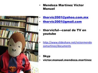 • Mendoza Martínez Víctor
  Manuel

• thorvic2001@yahoo.com.mx
• thorvic2001@gmail.com

• thorvicful—canal de TV en
  youtube

• http://www.slideshare.net/victormendo
  zamartinez/documents


• Skyp
• victor.manuel.mendoza.martínez
 