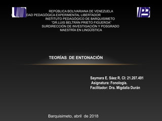 REPÚBLICA BOLIVARIANA DE VENEZUELA
UNIVERSIDAD PEDAGÓGICA EXPERIMENTAL LIBERTADOR
INSTITUTO PEDAGÓGICO DE BARQUISIMETO
“DR.LUIS BELTRÁN PRIETO FIGUEROA”
SURDIRECCIÓN DE INVESTIGACIÓN Y POSGRADO
MAESTRÍA EN LINGÜÍSTICA
TEORÍAS DE ENTONACIÓN
Saymara E. Sáez R. CI: 21.207.491
Asignatura: Fonología.
Facilitador: Dra. Migdalia Durán
Barquisimeto, abril de 2018
 