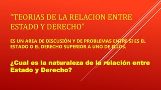 “TEORIAS DE LA RELACION ENTRE
ESTADO Y DERECHO”
ES UN AREA DE DISCUSIÓN Y DE PROBLEMAS ENTRE SI ES EL
ESTADO O EL DERECHO SUPERIOR A UNO DE ELLOS.
¿Cual es la naturaleza de la relación entre
Estado y Derecho?
 