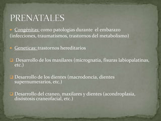  Congénitas: como patologias durante el embarazo

(infecciones, traumatismos, trastornos del metabolismo)
 Geneticas: trastornos hereditarios
 Desarrollo de los maxilares (micrognatia, fisuras labiopalatinas,

etc.)

 Desarrollo de los dientes (macrodoncia, dientes

supernumerarios, etc.)

 Desarrollo del craneo, maxilares y dientes (acondroplasia,

disóstosis craneofacial, etc.)

 