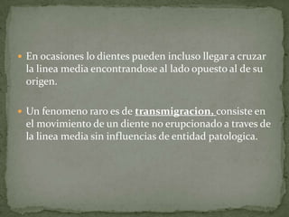  En ocasiones lo dientes pueden incluso llegar a cruzar

la linea media encontrandose al lado opuesto al de su
origen.
 Un fenomeno raro es de transmigracion, consiste en

el movimiento de un diente no erupcionado a traves de
la linea media sin influencias de entidad patologica.

 