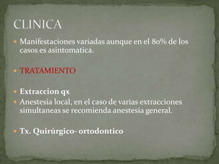  Manifestaciones variadas aunque en el 80% de los

casos es asintomatica.
 TRATAMIENTO
 Extraccion qx
 Anestesia local, en el caso de varias extracciones

simultaneas se recomienda anestesia general.
 Tx. Quirúrgico- ortodontico

 