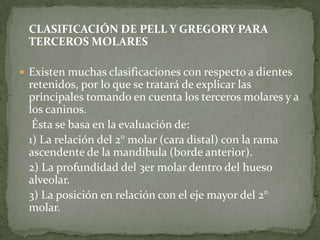 CLASIFICACIÓN DE PELL Y GREGORY PARA
TERCEROS MOLARES
 Existen muchas clasificaciones con respecto a dientes

retenidos, por lo que se tratará de explicar las
principales tomando en cuenta los terceros molares y a
los caninos.
Ésta se basa en la evaluación de:
1) La relación del 2° molar (cara distal) con la rama
ascendente de la mandíbula (borde anterior).
2) La profundidad del 3er molar dentro del hueso
alveolar.
3) La posición en relación con el eje mayor del 2°
molar.

 